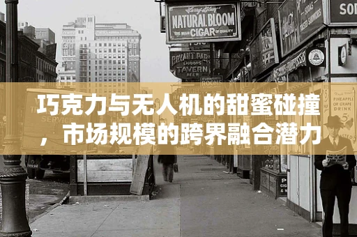 巧克力与无人机的甜蜜碰撞，市场规模的跨界融合潜力？