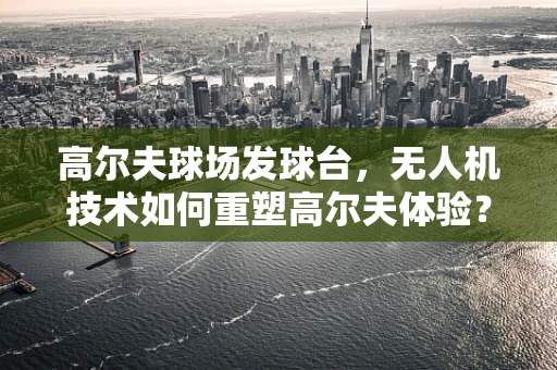 高尔夫球场发球台，无人机技术如何重塑高尔夫体验？