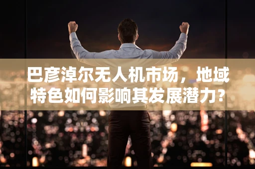 巴彦淖尔无人机市场，地域特色如何影响其发展潜力？