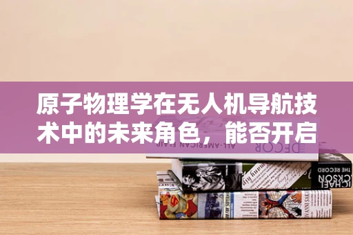 原子物理学在无人机导航技术中的未来角色，能否开启新纪元？