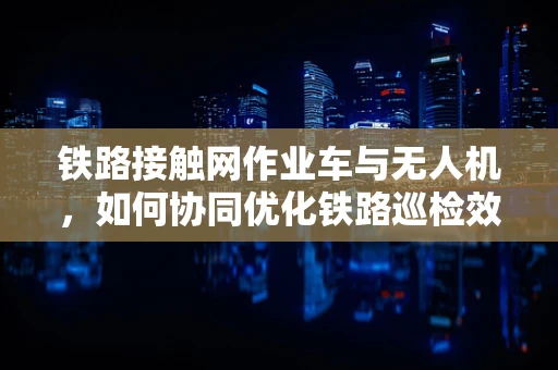 铁路接触网作业车与无人机，如何协同优化铁路巡检效率？