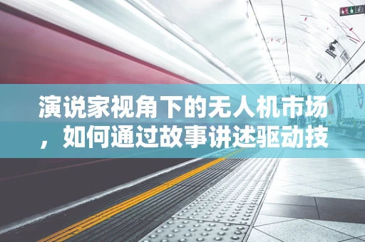 演说家视角下的无人机市场，如何通过故事讲述驱动技术普及与市场增长？