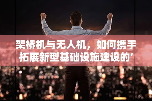 架桥机与无人机，如何携手拓展新型基础设施建设的‘天空’？