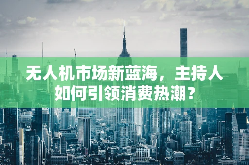 无人机市场新蓝海，主持人如何引领消费热潮？