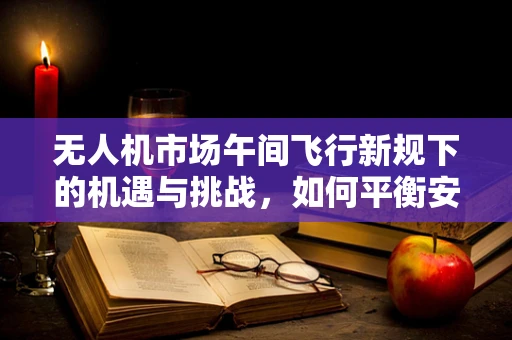 无人机市场午间飞行新规下的机遇与挑战，如何平衡安全与自由？