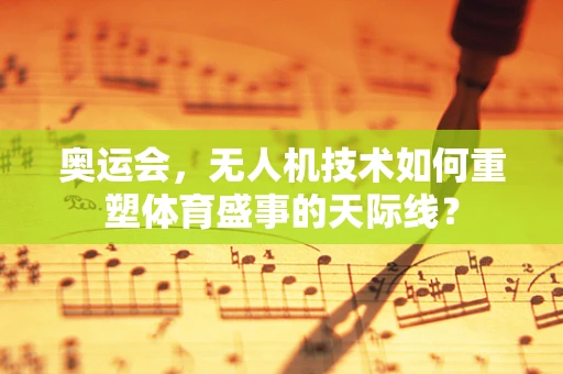 奥运会，无人机技术如何重塑体育盛事的天际线？
