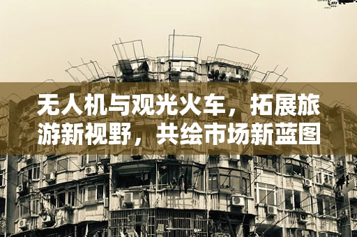无人机与观光火车，拓展旅游新视野，共绘市场新蓝图