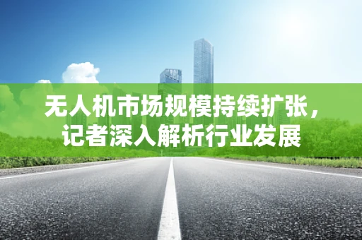 无人机市场规模持续扩张，记者深入解析行业发展