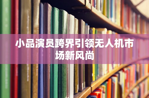 小品演员跨界引领无人机市场新风尚
