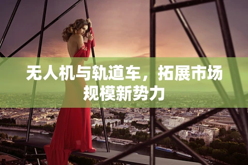 无人机与轨道车，拓展市场规模新势力