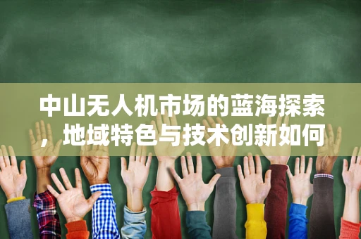 中山无人机市场的蓝海探索，地域特色与技术创新如何共舞？