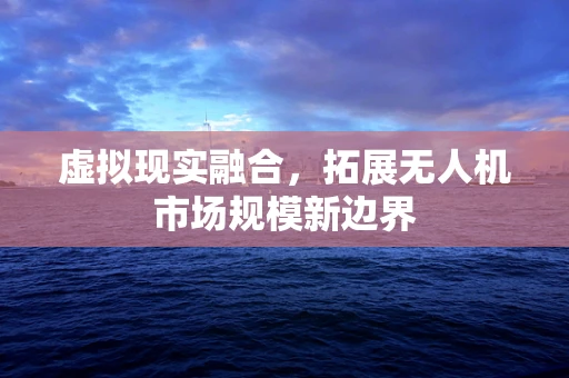 虚拟现实融合，拓展无人机市场规模新边界