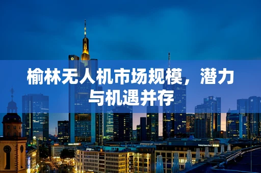榆林无人机市场规模，潜力与机遇并存