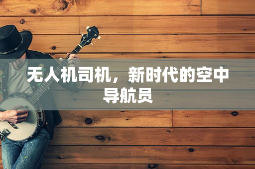 无人机司机，新时代的空中导航员
