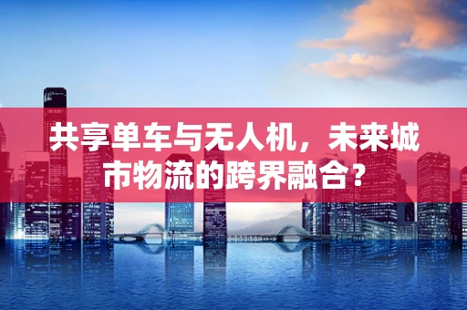 共享单车与无人机，未来城市物流的跨界融合？
