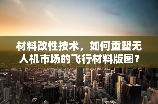 材料改性技术，如何重塑无人机市场的飞行材料版图？