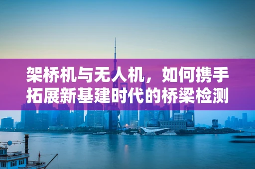 架桥机与无人机，如何携手拓展新基建时代的桥梁检测市场？