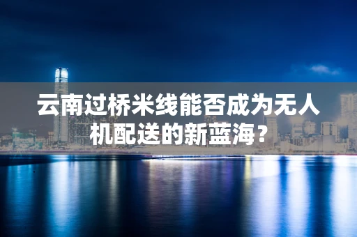 云南过桥米线能否成为无人机配送的新蓝海？