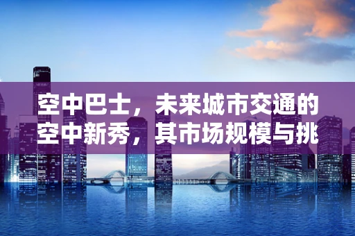 空中巴士，未来城市交通的空中新秀，其市场规模与挑战何在？