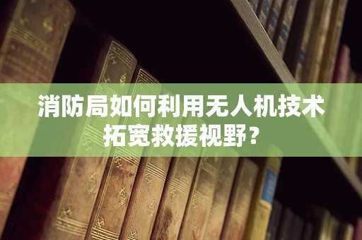 消防局如何利用无人机技术拓宽救援视野？