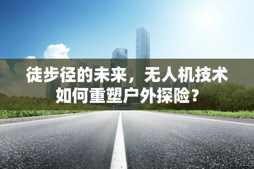 徒步径的未来，无人机技术如何重塑户外探险？