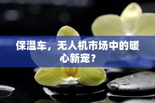 保温车，无人机市场中的暖心新宠？