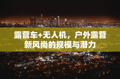 露营车+无人机，户外露营新风尚的规模与潜力