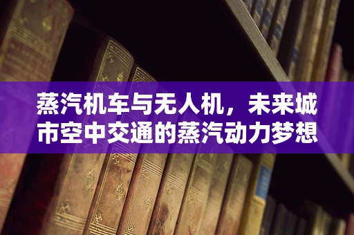 蒸汽机车与无人机，未来城市空中交通的蒸汽动力梦想？
