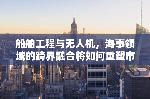 船舶工程与无人机，海事领域的跨界融合将如何重塑市场规模？