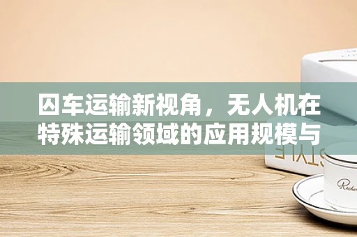 囚车运输新视角，无人机在特殊运输领域的应用规模与挑战