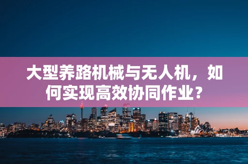 大型养路机械与无人机，如何实现高效协同作业？