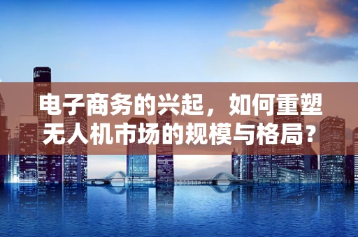 电子商务的兴起，如何重塑无人机市场的规模与格局？