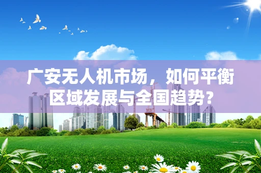 广安无人机市场，如何平衡区域发展与全国趋势？