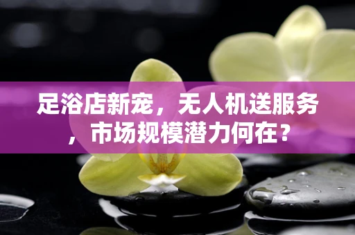 足浴店新宠，无人机送服务，市场规模潜力何在？