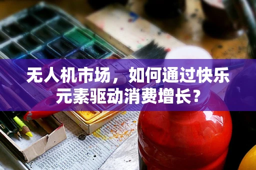 无人机市场，如何通过快乐元素驱动消费增长？