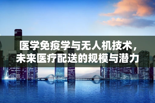 医学免疫学与无人机技术，未来医疗配送的规模与潜力？
