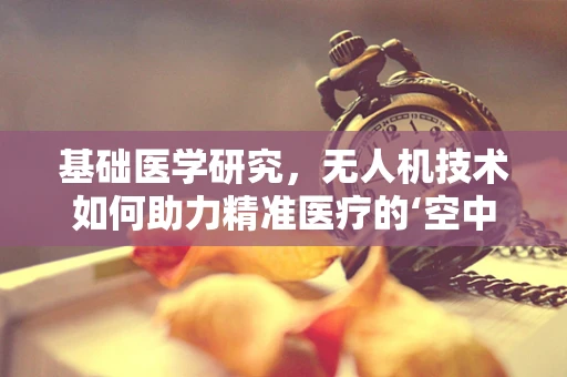 基础医学研究，无人机技术如何助力精准医疗的‘空中’飞跃？