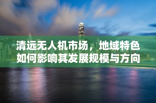 清远无人机市场，地域特色如何影响其发展规模与方向？
