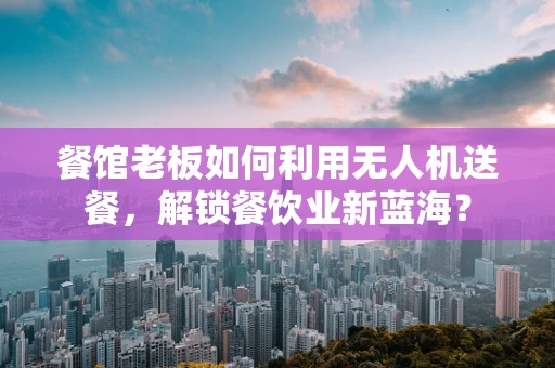 餐馆老板如何利用无人机送餐，解锁餐饮业新蓝海？