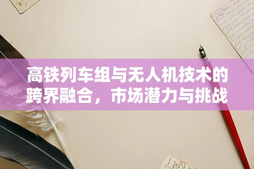 高铁列车组与无人机技术的跨界融合，市场潜力与挑战并存？