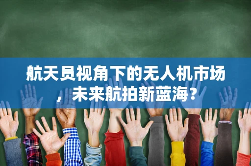 航天员视角下的无人机市场，未来航拍新蓝海？