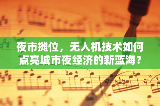 夜市摊位，无人机技术如何点亮城市夜经济的新蓝海？