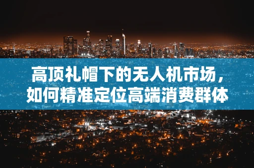 高顶礼帽下的无人机市场，如何精准定位高端消费群体？