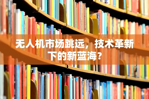 无人机市场跳远，技术革新下的新蓝海？