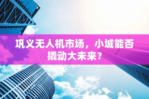 巩义无人机市场，小城能否撬动大未来？