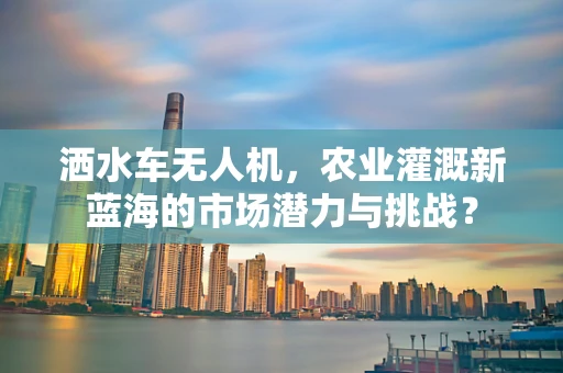 洒水车无人机，农业灌溉新蓝海的市场潜力与挑战？