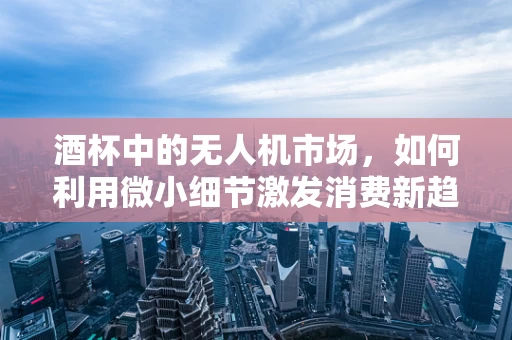 酒杯中的无人机市场，如何利用微小细节激发消费新趋势？