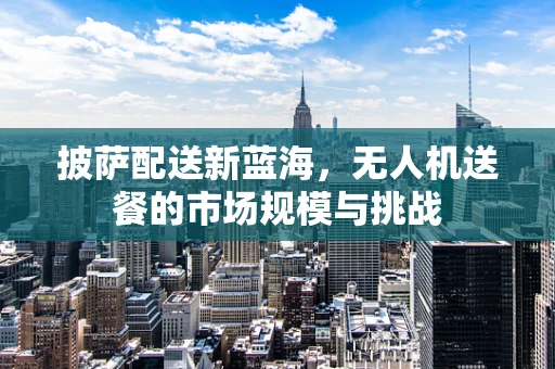 披萨配送新蓝海，无人机送餐的市场规模与挑战