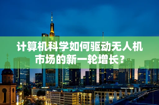 计算机科学如何驱动无人机市场的新一轮增长？