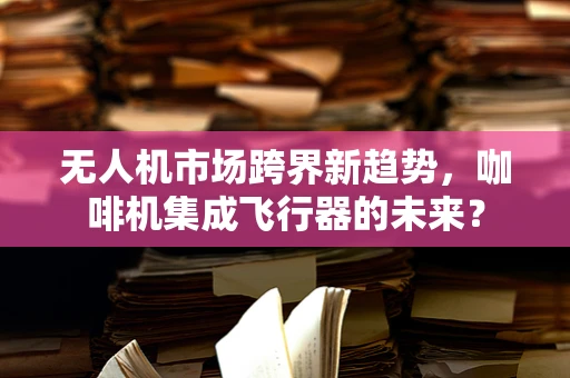 无人机市场跨界新趋势，咖啡机集成飞行器的未来？